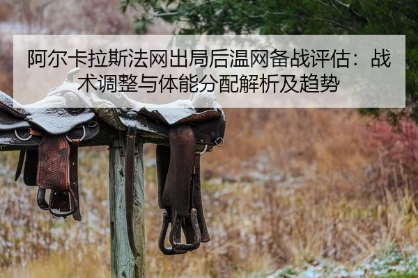 阿尔卡拉斯法网出局后温网备战评估：战术调整与体能分配解析及趋势